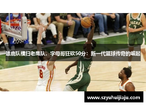 雄鹿队横扫老鹰队，字母哥狂砍50分：新一代篮球传奇的崛起