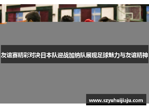 友谊赛精彩对决日本队迎战加纳队展现足球魅力与友谊精神