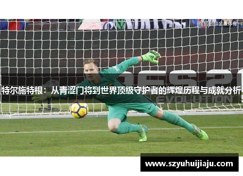 特尔施特根：从青涩门将到世界顶级守护者的辉煌历程与成就分析