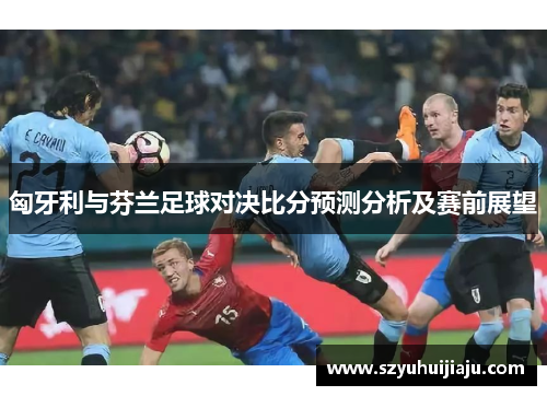 匈牙利与芬兰足球对决比分预测分析及赛前展望