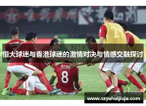 恒大球迷与香港球迷的激情对决与情感交融探讨